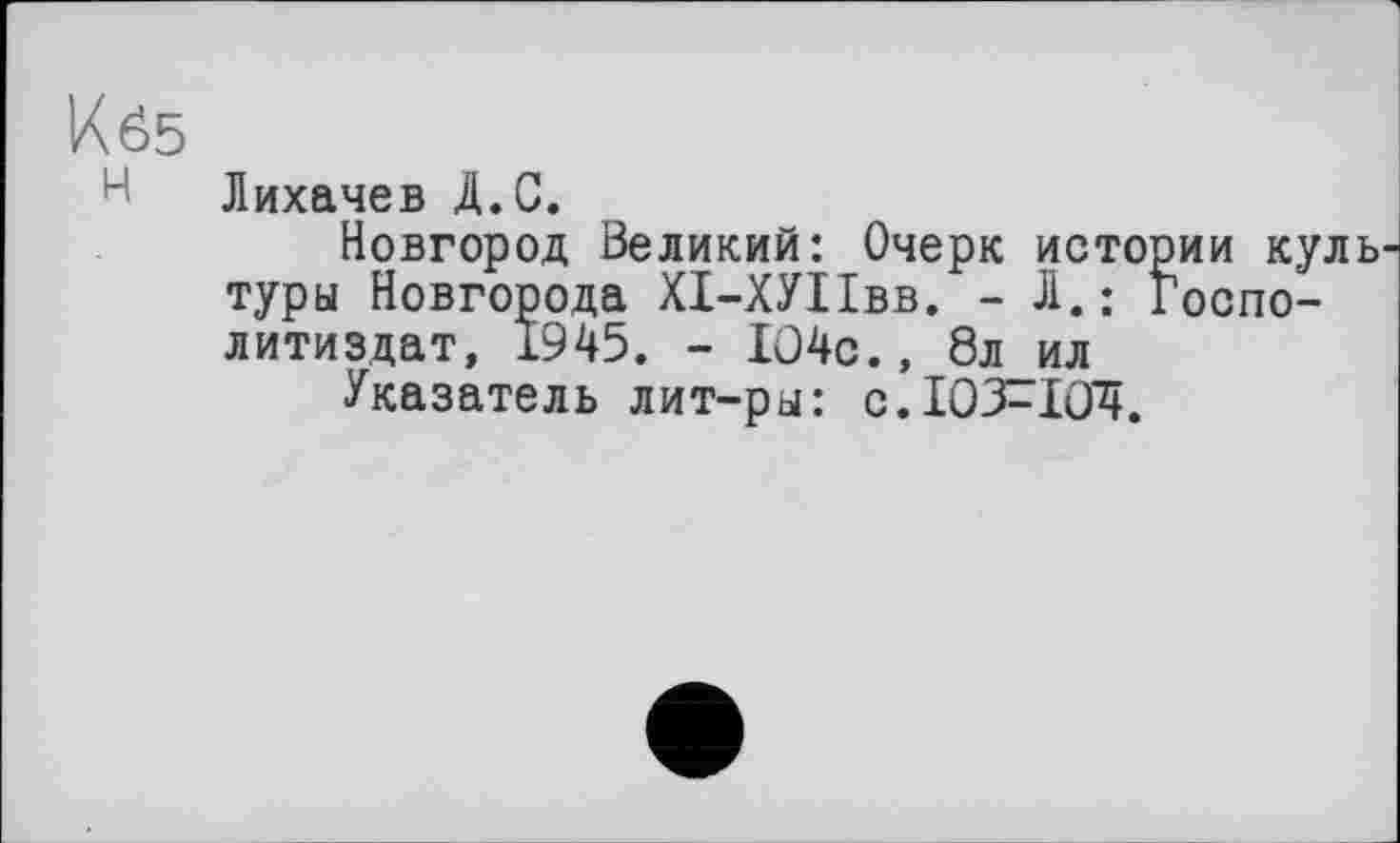 ﻿Кб5
Н Лихачев Д.С.
Новгород Великий: Очерк истории куль туры Новгорода ХІ-ХУІІвв. - Л.: Госпо-литиздат, 1945. - Ю4с., 8л ил
Указатель лит-ры: с.103^104.